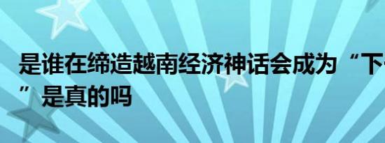 是谁在缔造越南经济神话会成为“下一个中国”是真的吗