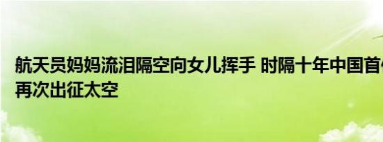 航天员妈妈流泪隔空向女儿挥手 时隔十年中国首位女航天员再次出征太空