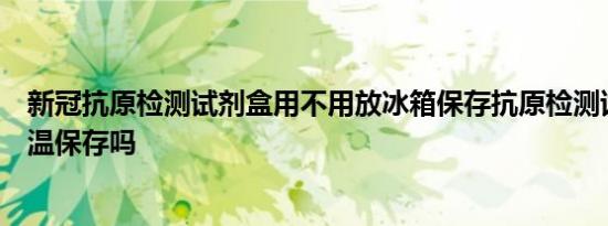 新冠抗原检测试剂盒用不用放冰箱保存抗原检测试剂盒要低温保存吗