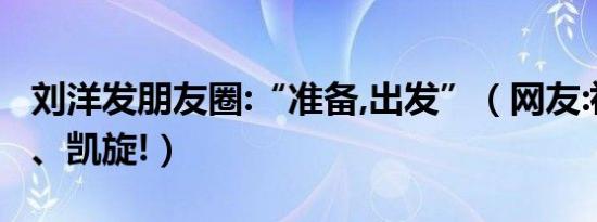 刘洋发朋友圈:“准备,出发”（网友:祝福平安、凯旋!）