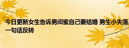 今日更新女生告诉男闺蜜自己要结婚 男生小失落后结局却因一句话反转