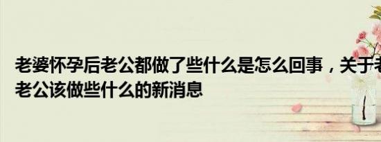 老婆怀孕后老公都做了些什么是怎么回事，关于老婆怀孕了,老公该做些什么的新消息