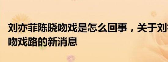 刘亦菲陈晓吻戏是怎么回事，关于刘亦菲陈晓吻戏路的新消息