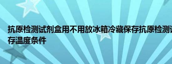 抗原检测试剂盒用不用放冰箱冷藏保存抗原检测试剂盒的保存温度条件