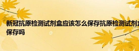 新冠抗原检测试剂盒应该怎么保存抗原检测试剂盒需要冷藏保存吗