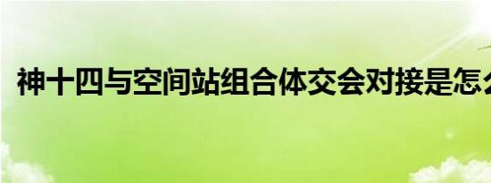 神十四与空间站组合体交会对接是怎么回事