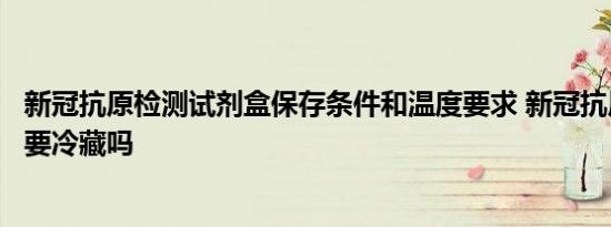 新冠抗原检测试剂盒保存条件和温度要求 新冠抗原自测试剂要冷藏吗