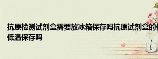 抗原检测试剂盒需要放冰箱保存吗抗原试剂盒的保存条件要低温保存吗