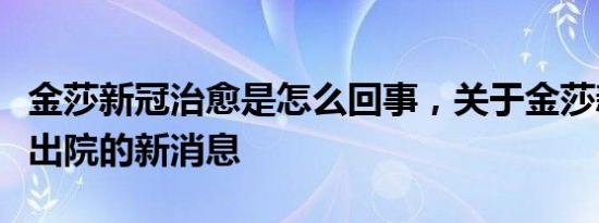 金莎新冠治愈是怎么回事，关于金莎新冠治愈出院的新消息