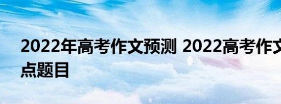 2022年高考作文预测 2022高考作文预测热点题目