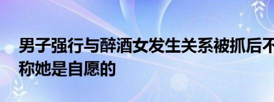 男子强行与醉酒女发生关系被抓后不承认 谎称她是自愿的