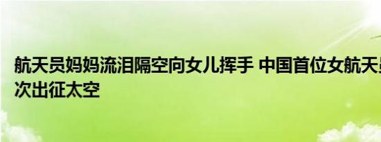 航天员妈妈流泪隔空向女儿挥手 中国首位女航天员十年后再次出征太空