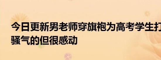 今日更新男老师穿旗袍为高考学生打气 骚里骚气的但很感动