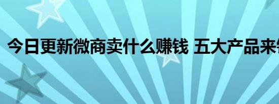 今日更新微商卖什么赚钱 五大产品来钱更快