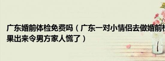 广东婚前体检免费吗（广东一对小情侣去做婚前检查 谁料结果出来令男方家人慌了）