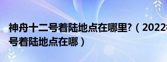 神舟十二号着陆地点在哪里?（2022神舟十四号着陆地点在哪）