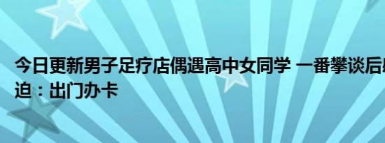 今日更新男子足疗店偶遇高中女同学 一番攀谈后感叹生活所迫：出门办卡