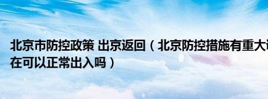 北京市防控政策 出京返回（北京防控措施有重大调整北京现在可以正常出入吗）