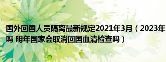 国外回国人员隔离最新规定2021年3月（2023年回国要隔离吗 明年国家会取消回国血清检查吗）