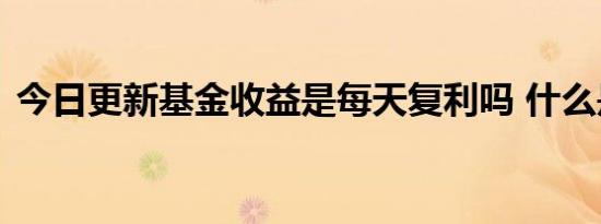 今日更新基金收益是每天复利吗 什么是复利