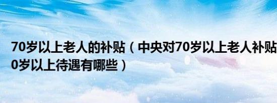 70岁以上老人的补贴（中央对70岁以上老人补贴政策 知青70岁以上待遇有哪些）