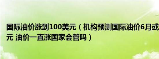 国际油价涨到100美元（机构预测国际油价6月或升至130美元 油价一直涨国家会管吗）