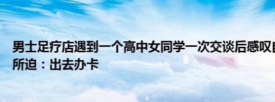 男士足疗店遇到一个高中女同学一次交谈后感叹自己被生活所迫：出去办卡