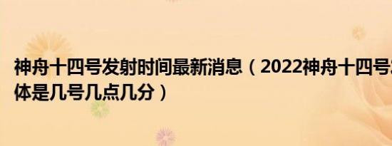 神舟十四号发射时间最新消息（2022神舟十四号发射时间具体是几号几点几分）