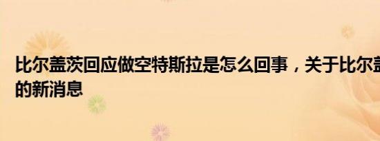 比尔盖茨回应做空特斯拉是怎么回事，关于比尔盖茨 特斯拉的新消息