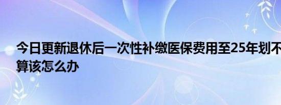 今日更新退休后一次性补缴医保费用至25年划不划算 不划算该怎么办