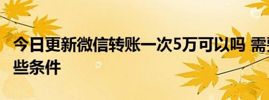 今日更新微信转账一次5万可以吗 需要满足哪些条件