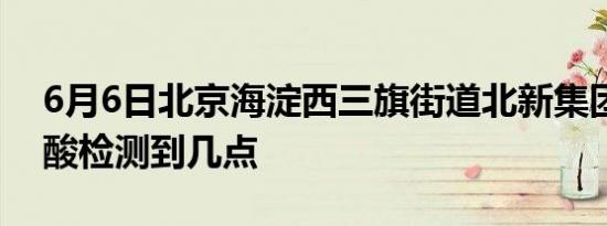 6月6日北京海淀西三旗街道北新集团社区核酸检测到几点