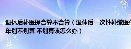 退休后补医保合算不合算（退休后一次性补缴医保费用至25年划不划算 不划算该怎么办）