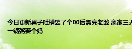 今日更新男子吐槽娶了个00后漂亮老婆 离家三天厨房乱成一锅粥娶个妈