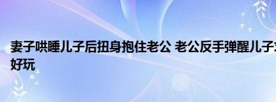 妻子哄睡儿子后扭身抱住老公 老公反手弹醒儿子求救手机还好玩