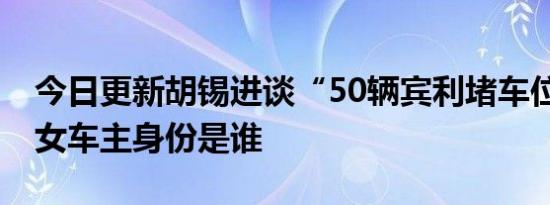 今日更新胡锡进谈“50辆宾利堵车位” 宾利女车主身份是谁