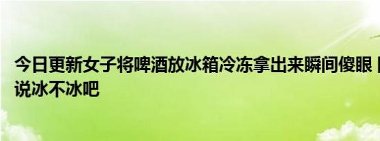 今日更新女子将啤酒放冰箱冷冻拿出来瞬间傻眼 网友：你就说冰不冰吧