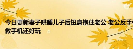 今日更新妻子哄睡儿子后扭身抱住老公 老公反手弹醒儿子求救手机还好玩