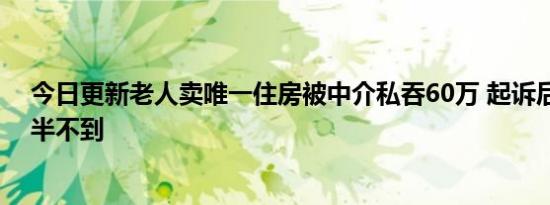 今日更新老人卖唯一住房被中介私吞60万 起诉后只拿回一半不到