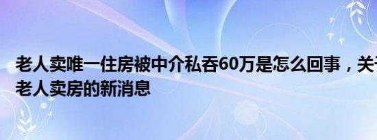 老人卖唯一住房被中介私吞60万是怎么回事，关于中介忽悠老人卖房的新消息