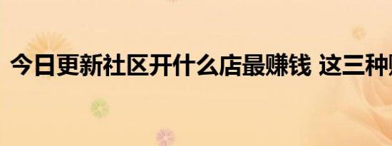 今日更新社区开什么店最赚钱 这三种赚钱快