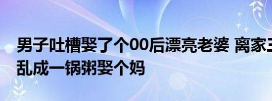 男子吐槽娶了个00后漂亮老婆 离家三天厨房乱成一锅粥娶个妈