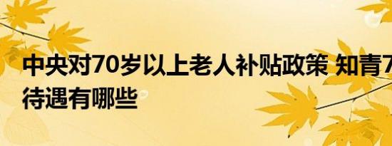 中央对70岁以上老人补贴政策 知青70岁以上待遇有哪些