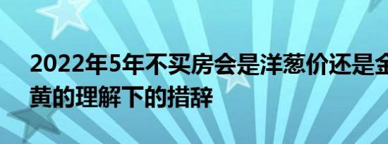 2022年5年不买房会是洋葱价还是金价？在黄的理解下的措辞