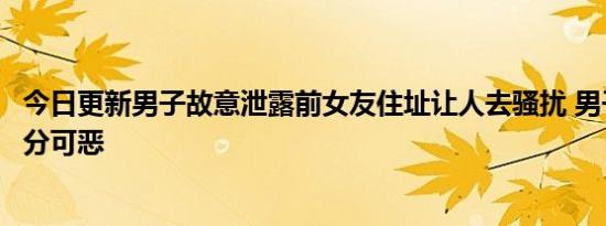 今日更新男子故意泄露前女友住址让人去骚扰 男子的行为十分可恶