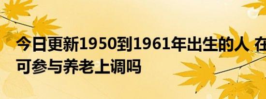 今日更新1950到1961年出生的人 在2022年可参与养老上调吗