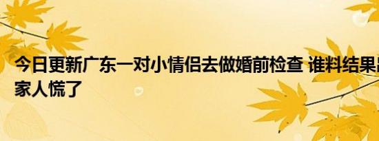 今日更新广东一对小情侣去做婚前检查 谁料结果出来令男方家人慌了