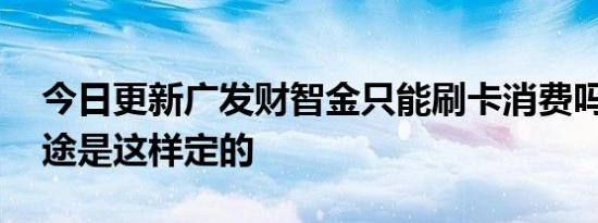 今日更新广发财智金只能刷卡消费吗 资金用途是这样定的