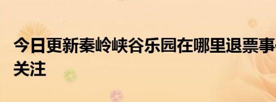 今日更新秦岭峡谷乐园在哪里退票事件介绍引关注