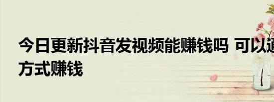 今日更新抖音发视频能赚钱吗 可以通过什么方式赚钱